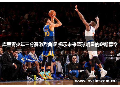 库里青少年三分赛激烈角逐 揭示未来篮球明星的崭新篇章 库里青少年三分赛激烈角逐 揭示未来篮球明星的崭新篇章